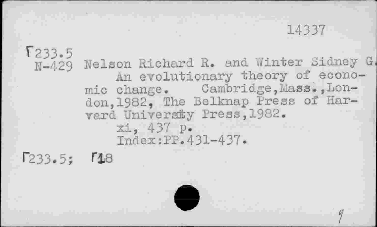 ﻿14337
V233.5
N-429
Nelson Richard R. and V/inter Sidney G An evolutionary theory of economic change. Cambridge,Mass.»London, 1982, The Belknap Press of Harvard University Press, 1982.
xi, 437 p.
Index:PP.431-437.
I~233.5; T18